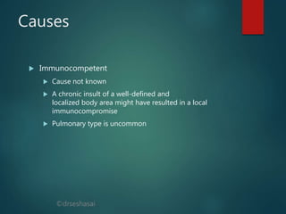 ©drseshasai
Causes
 Immunocompetent
 Cause not known
 A chronic insult of a well-defined and
localized body area might have resulted in a local
immunocompromise
 Pulmonary type is uncommon
 