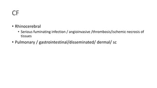 CF
• Rhinocerebral
• Serious fuminating infection / angioinvasive /thrombosis/ischemic necrosis of
tissues
• Pulmonary / gastrointestinal/disseminated/ dermal/ sc
 