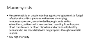 Mucormycosis
• Mucormycosis is an uncommon but aggressive opportunistic fungal
infection that afflicts patients with severe underlying
immunosuppression, uncontrolled hyperglycemia and/or
ketoacidosis, patients with iron overload resulting from frequent
blood transfusions or blood disorders and occasionally healthy
patients who are inoculated with fungal spores through traumatic
injuries.
• a/w high mortality
 