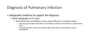 Diagnosis of Pulmonary infection
• radiographic evidence to support the diagnosis
• Chest radiographs or CT scans
• demonstrate focal consolidation, masses, pleural effusions, or multiple nodules
• halo sign (ground-glass attenuation surrounding a nodule) is characteristic of angioinvasive
fungi,
• reversed halo sign, a focal area of ground-glass attenuation surrounded by a ring of
consolidation
 