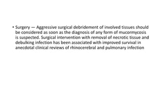 • Surgery — Aggressive surgical debridement of involved tissues should
be considered as soon as the diagnosis of any form of mucormycosis
is suspected. Surgical intervention with removal of necrotic tissue and
debulking infection has been associated with improved survival in
anecdotal clinical reviews of rhinocerebral and pulmonary infection
 