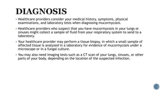  Healthcare providers consider your medical history, symptoms, physical
examinations, and laboratory tests when diagnosing mucormycosis.
 Healthcare providers who suspect that you have mucormycosis in your lungs or
sinuses might collect a sample of fluid from your respiratory system to send to a
laboratory.
 Your healthcare provider may perform a tissue biopsy, in which a small sample of
affected tissue is analyzed in a laboratory for evidence of mucormycosis under a
microscope or in a fungal culture.
 You may also need imaging tests such as a CT scan of your lungs, sinuses, or other
parts of your body, depending on the location of the suspected infection.
 