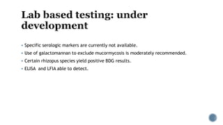  Specific serologic markers are currently not available.
 Use of galactomannan to exclude mucormycosis is moderately recommended.
 Certain rhizopus species yield positive BDG results.
 ELISA and LFIA able to detect.
 