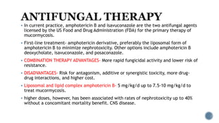 In current practice, amphotericin B and isavuconazole are the two antifungal agents
licensed by the US Food and Drug Administration (FDA) for the primary therapy of
mucormycosis.
 First-line treatment- amphotericin derivative, preferably the liposomal form of
amphotericin B to minimize nephrotoxicity. Other options include amphotericin B
deoxycholate, isavuconazole, and posaconazole.
 COMBINATION THERAPY ADVANTAGES- More rapid fungicidal activity and lower risk of
resistance.
 DISADVANTAGES- Risk for antagonism, additive or synergistic toxicity, more drug-
drug interactions, and higher cost.
 Liposomal and lipid complex amphotericin B- 5 mg/kg/d up to 7.5-10 mg/kg/d to
treat mucormycosis.
 higher doses, however, has been associated with rates of nephrotoxicity up to 40%
without a concomitant mortality benefit. CNS disease.
 