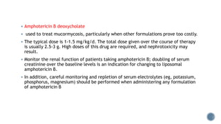  Amphotericin B deoxycholate
 used to treat mucormycosis, particularly when other formulations prove too costly.
 The typical dose is 1-1.5 mg/kg/d. The total dose given over the course of therapy
is usually 2.5-3 g. High doses of this drug are required, and nephrotoxicity may
result.
 Monitor the renal function of patients taking amphotericin B; doubling of serum
creatinine over the baseline levels is an indication for changing to liposomal
amphotericin B.
 In addition, careful monitoring and repletion of serum electrolytes (eg, potassium,
phosphorus, magnesium) should be performed when administering any formulation
of amphotericin B
 