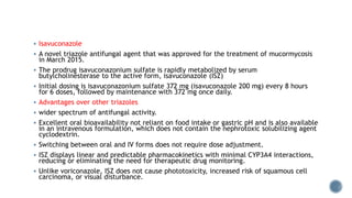  Isavuconazole
 A novel triazole antifungal agent that was approved for the treatment of mucormycosis
in March 2015.
 The prodrug isavuconazonium sulfate is rapidly metabolized by serum
butylcholinesterase to the active form, isavuconazole (ISZ)
 Initial dosing is isavuconazonium sulfate 372 mg (isavuconazole 200 mg) every 8 hours
for 6 doses, followed by maintenance with 372 mg once daily.
 Advantages over other triazoles
 wider spectrum of antifungal activity.
 Excellent oral bioavailability not reliant on food intake or gastric pH and is also available
in an intravenous formulation, which does not contain the nephrotoxic solubilizing agent
cyclodextrin.
 Switching between oral and IV forms does not require dose adjustment.
 ISZ displays linear and predictable pharmacokinetics with minimal CYP3A4 interactions,
reducing or eliminating the need for therapeutic drug monitoring.
 Unlike voriconazole, ISZ does not cause phototoxicity, increased risk of squamous cell
carcinoma, or visual disturbance.
 