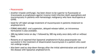  Posaconazole
 Another triazole antifungal, has been shown to be superior to fluconazole or
itraconazole as prophylaxis against invasive mold infection (both aspergillosis and
mucormycosis) in patients with hematologic malignancy who have neutropenia or
GVHD.
 Used for off-label salvage treatment of mucormycosis in patients intolerant to
amphotericin B.
 FORMS AVAILABLE- oral suspension, delayed-release tablet, an intravenous
formulation is also available.
 300-mg tablet twice on day 1 followed by 300 mg orally once daily with or without
food.
 Rickerts et al reported that liposomal amphotericin B plus posaconazole was
successful in the treatment of disseminated mucormycosis in a patient who could
not undergo surgery
 Also been used as step-down therapy after the initial administration and control of
the disease with liposomal amphotericin B.
 