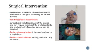  Debridement of necrotic tissue in combination
with medical therapy is mandatory for patient
survival.
 For rhinocerebral mucormycosis
 surgical care includes drainage of the sinuses
and may require excision of the orbital contents
and involved brain. Repeated surgery may be
required.
 Excise pulmonary lesions if they are localized to
a single lobe.
 Excise cutaneous lesions entirely, and resect any
GI masses.
 