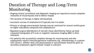  Ongoing clinical surveillance and diagnostic imaging are required to ensure complete
resolution of mucormycosis and to detect relapse.
 The duration of therapy is highly individualized.
 Successful courses of amphotericin B typically last 4-6 weeks.
 Primary or salvage isavuconazole therapy may be continued for several months given
its higher tolerability compared with amphotericin.
 Repeated surgical debridement of necrotic tissue identified by follow-up head
computed tomography (CT) scan or magnetic resonance imaging (MRI) is often
indicated.
 For patients who successfully complete therapy for mucormycosis and who
subsequently require immunosuppressive treatments (eg, chemotherapy in a patient
with cancer), whether daily oral posaconazole or isavuconazole should be given as
secondary prophylaxis against disease relapse is unknown.
 