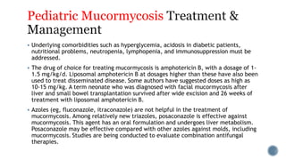 Pediatric Mucormycosis
 Underlying comorbidities such as hyperglycemia, acidosis in diabetic patients,
nutritional problems, neutropenia, lymphopenia, and immunosuppression must be
addressed.
 The drug of choice for treating mucormycosis is amphotericin B, with a dosage of 1-
1.5 mg/kg/d. Liposomal amphotericin B at dosages higher than these have also been
used to treat disseminated disease. Some authors have suggested doses as high as
10-15 mg/kg. A term neonate who was diagnosed with facial mucormycosis after
liver and small bowel transplantation survived after wide excision and 26 weeks of
treatment with liposomal amphotericin B.
 Azoles (eg, fluconazole, itraconazole) are not helpful in the treatment of
mucormycosis. Among relatively new triazoles, posaconazole is effective against
mucormycosis. This agent has an oral formulation and undergoes liver metabolism.
Posaconazole may be effective compared with other azoles against molds, including
mucormycosis. Studies are being conducted to evaluate combination antifungal
therapies.
 