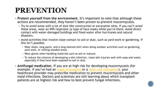  Protect yourself from the environment. It’s important to note that although these
actions are recommended, they haven’t been proven to prevent mucormycosis.
 Try to avoid areas with a lot of dust like construction or excavation sites. If you can’t avoid
these areas, wear an N95 respirator (a type of face mask) while you’re there. Avoid direct
contact with water-damaged buildings and flood water after hurricanes and natural
disasters.
 Avoid activities that involve close contact to soil or dust, such as yard work or gardening. If
this isn’t possible,
 Wear shoes, long pants, and a long-sleeved shirt when doing outdoor activities such as gardening,
yard work, or visiting wooded areas.
 Wear gloves when handling materials such as soil or manure.
 To reduce the chances of developing a skin infection, clean skin injuries well with soap and water,
especially if they have been exposed to soil or dust.
 Antifungal medication. If you are at high risk for developing mucormycosis (for
example, if you’ve had an organ transplant or a stem cell transplant), your
healthcare provider may prescribe medication to prevent mucormycosis and other
mold infections. Doctors and scientists are still learning about which transplant
patients are at highest risk and how to best prevent fungal infections.
 