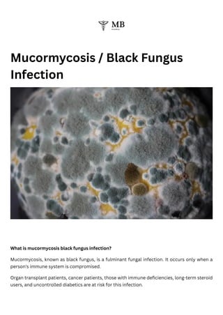 Mucormycosis / Black Fungus
Infection
What is mucormycosis black fungus infection?
Mucormycosis, known as black fungus, is a fulminant fungal infection. It occurs only when a
person's immune system is compromised.
Organ transplant patients, cancer patients, those with immune deficiencies, long-term steroid
users, and uncontrolled diabetics are at risk for this infection.
 