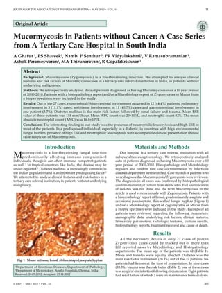 Journal of the association of physicians of india • may 2013 • VOL. 61 	 11
Abstract
Background: Mucormycosis (Zygomycosis) is a life-threatening infection. We attempted to analyse clinical
features and risk factors of Mucormycosis cases in a tertiary care referral institution in India, in patients without
underlying malignancy.
Methods: We retrospectively analyzed data of patients diagnosed as having Mucormycosis over a 10 year period
of 2000-2010. Patients with a histopathology report and/or a Microbiology report of Zygomycetes or Mucor from
a biopsy specimen were included in the study.
Results: Out of the 27 cases, rhino-orbital/rhino-cerebral involvement occurred in 12 (44.4%) patients, pulmonary
involvement in 3 (11.1%) cases, soft tissue involvement in 11 (40.7%) cases and gastrointestinal involvement in
one patient (3.7%). Diabetes mellitus is the main risk factor, followed by renal failure and trauma. Mean ESR
value of these patients was 118 mm/1hour. Mean WBC count was 20×109
/L, and neutrophil count 82%. The mean
absolute neutrophil count (ANC) was 16.8×109
/L.
Conclusion: The interesting finding in our study was the presence of neutrophilic leucocytosis and high ESR in
most of the patients. In a predisposed individual, especially in a diabetic, in countries with high environmental
fungal burden; presence of high ESR and neutrophilic leucocytosis with a compatible clinical presentation should
raise suspicion of Mucormycosis.
1
Department of Infectious Diseases,2
Department of Pathology,
3
Department of Microbiology, Apollo Hospitals, Chennai, India
Received: 24.05.2012; Accepted: 23.11.2012
Introduction
Mucormycosis is a life-threatening fungal infection
predominantly affecting immuno compromised
individuals, though it can affect immuno competent patients
as well.1
In tropical countries like India, the disease may be
under-reported.2
Diabetes mellitus is increasingly common in
the Indian population and is an important predisposing factor.2
We attempted to analyse clinical features and risk factors in a
tertiary care referral institution, in patients without underlying
malignancy.
Materials and Methods
Our hospital is a tertiary care referral institution with all
subspecialties except oncology. We retrospectively analyzed
data of patients diagnosed as having Mucormycosis over a 10
year period of 2000-2010. Histopathology and Microbiology
registers and random rare case documentation by Infectious
diseases department were searched. Case records of patients who
were diagnosed as Mucormycosis/Zygomycosis were reviewed.
The diagnosis in all cases was confirmed by histopathological
confirmation and/or culture from sterile sites. Full identification
of isolates was not done and the term Mucormycosis in the
article is used synonymously with Zygomycosis. Patients with
a histopathology report of broad, predominantly aseptate and
occasional pauciseptate, thin-walled fungal hyphae (Figure 1)
and/or a Microbiology report of Zygomycetes or Mucor from
a biopsy specimen were included in the study. Records of all
patients were reviewed regarding the following parameters:
demographic data, underlying risk factors, clinical features,
laboratory parameters, radiologic features, culture results,
histopathology reports, treatment received and cause of death.
Results
All the necessary details of only 27 cases of proven
Zygomycosis cases could be tracked out of more than
200 reported cases by Microbiology and Histopathology
departments. The mean age of the patients was 42 (Table 1).
Males and females were equally affected. Diabetes was the
main risk factor in nineteen (70.3%) out of the 27 patients. Six
patients had ketosis at the time of presentation. In nine cases
(33.3%) trauma was the risk factor (Table 2). one of these cases
was surgical site infection following circumcision. Eight patients
had renal failure of which 3 were on maintenance hemodialysis.
Original Article
Mucormycosis in Patients without Cancer: A Case Series
from A Tertiary Care Hospital in South India
A Ghafur 1
, PS Shareek1
, Nambi P Senthur 1
, PR Vidyalakshmi1
, V Ramasubramanian1
,
Ashok Parameswaran2
, MA Thirunarayan3
, R Gopalakrishnan1
Fig. 1 : Mucor in tissue; broad, ribbon shaped, aseptate hyphae
© JAPI • may 2013 • VOL. 61 	 	 305
 