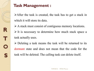 Task Management :
After the task is created, the task has to get a stack in
which it will store its data.
 A stack must consist of contiguous memory locations.
 It is necessary to determine how much stack space a
task actually uses.
 Deleting a task means the task will be returned to its
dormant state and does not mean that the code for the
task will be deleted. The calling task can delete itself.
9/29/2013 RTOS Mucos
 