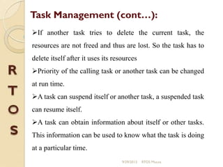 If another task tries to delete the current task, the
resources are not freed and thus are lost. So the task has to
delete itself after it uses its resources
Priority of the calling task or another task can be changed
at run time.
A task can suspend itself or another task, a suspended task
can resume itself.
A task can obtain information about itself or other tasks.
This information can be used to know what the task is doing
at a particular time.
Task Management (cont…):
9/29/2013 RTOS Mucos
 