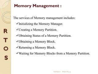 The services of Memory management includes:
Initializing the Memory Manager.
Creating a Memory Partition.
Obtaining Status of a Memory Partition.
Obtaining a Memory Block.
Returning a Memory Block.
Waiting for Memory Blocks from a Memory Partition.
Memory Management :
9/29/2013 RTOS Mucos
 