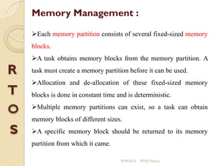 Each memory partition consists of several fixed-sized memory
blocks.
A task obtains memory blocks from the memory partition. A
task must create a memory partition before it can be used.
Allocation and de-allocation of these fixed-sized memory
blocks is done in constant time and is deterministic.
Multiple memory partitions can exist, so a task can obtain
memory blocks of different sizes.
A specific memory block should be returned to its memory
partition from which it came.
Memory Management :
9/29/2013 RTOS Mucos
 