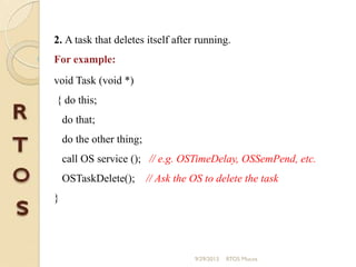 2. A task that deletes itself after running.
For example:
void Task (void *)
{ do this;
do that;
do the other thing;
call OS service (); // e.g. OSTimeDelay, OSSemPend, etc.
OSTaskDelete(); // Ask the OS to delete the task
}
9/29/2013 RTOS Mucos
 