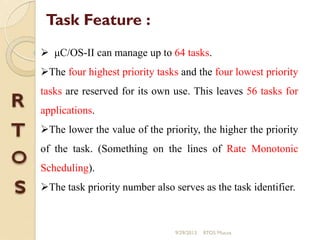  μC/OS-II can manage up to 64 tasks.
The four highest priority tasks and the four lowest priority
tasks are reserved for its own use. This leaves 56 tasks for
applications.
The lower the value of the priority, the higher the priority
of the task. (Something on the lines of Rate Monotonic
Scheduling).
The task priority number also serves as the task identifier.
Task Feature :
9/29/2013 RTOS Mucos
 