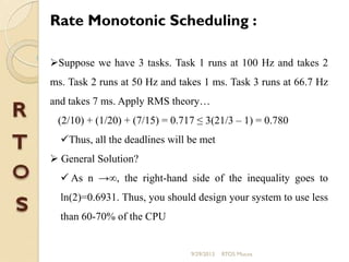 Rate Monotonic Scheduling :
Suppose we have 3 tasks. Task 1 runs at 100 Hz and takes 2
ms. Task 2 runs at 50 Hz and takes 1 ms. Task 3 runs at 66.7 Hz
and takes 7 ms. Apply RMS theory…
(2/10) + (1/20) + (7/15) = 0.717 ≤ 3(21/3 – 1) = 0.780
Thus, all the deadlines will be met
 General Solution?
 As n →∞, the right-hand side of the inequality goes to
ln(2)=0.6931. Thus, you should design your system to use less
than 60-70% of the CPU
9/29/2013 RTOS Mucos
 