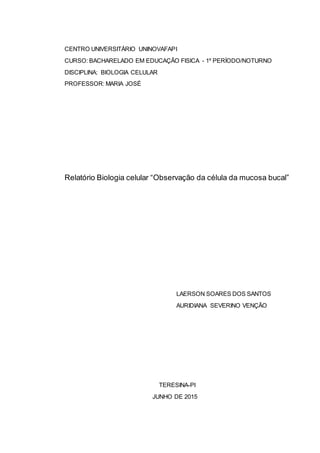 0
CENTRO UNIVERSITÁRIO UNINOVAFAPI
CURSO: BACHARELADO EM EDUCAÇÃO FISICA - 1º PERÍODO/NOTURNO
DISCIPLINA: BIOLOGIA CELULAR
PROFESSOR: MARIA JOSÉ
Relatório Biologia celular “Observação da célula da mucosa bucal”
LAERSON SOARES DOS SANTOS
AURIDIANA SEVERINO VENÇÃO
TERESINA-PI
JUNHO DE 2015
 