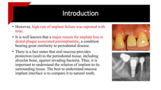 Introduction
• However, high rate of implant failure was reported with
time.
• It is well known that a major reason for implant loss is
dental plaque associated periimplantitis, a condition
bearing great similarity to periodontal disease.
• There is a fact states that oral mucosa provides
protection (seal) to the periodontal tissue, including
alveolar bone, against invading bacteria. Thus, it is
important to understand the relation of implant to its
surrounding tissue. The best to understand mucosa
implant interface is to compare it to natural tooth.
 
