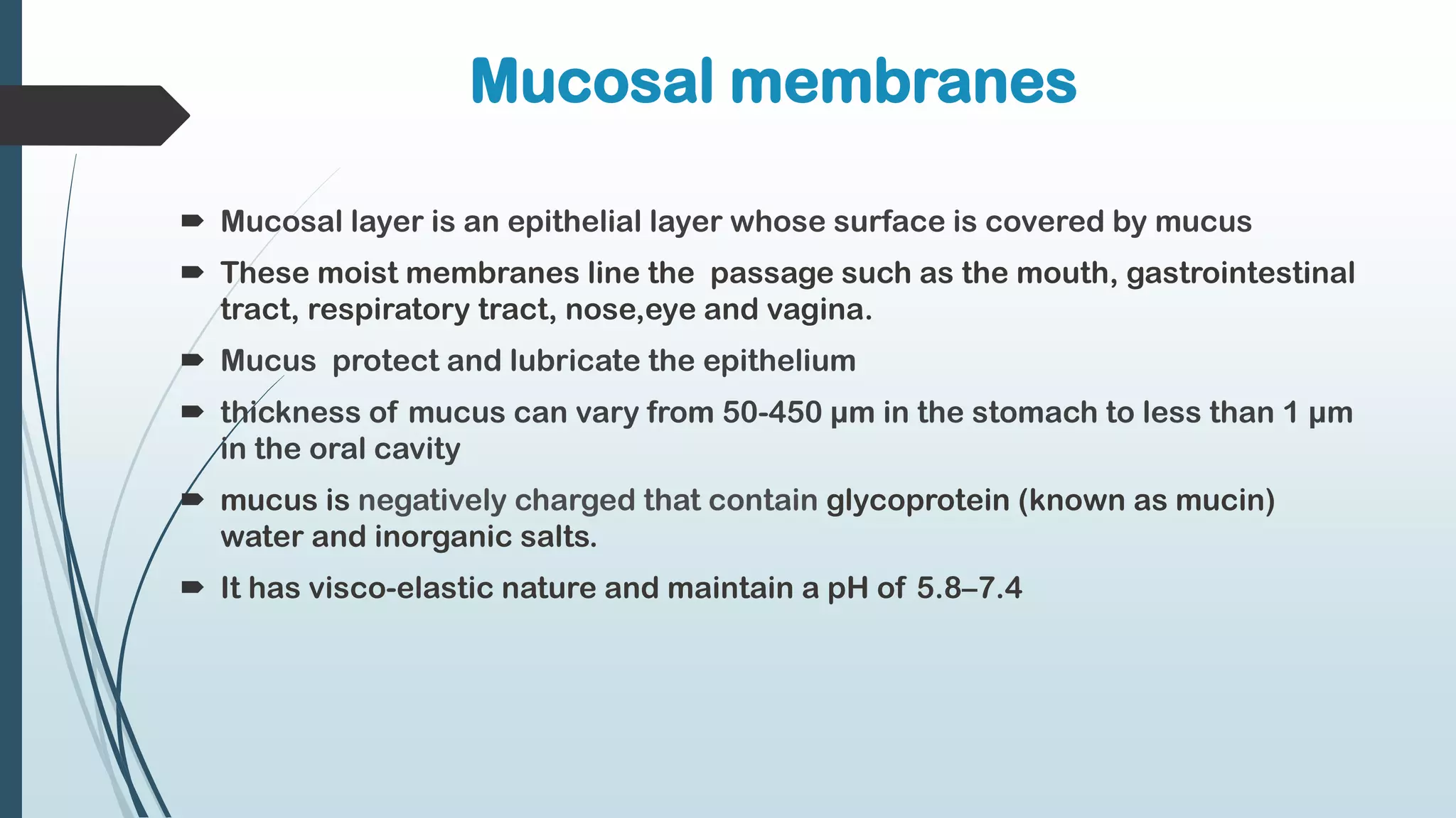 Mucosal membranes
 Mucosal layer is an epithelial layer whose surface is covered by mucus
 These moist membranes line the passage such as the mouth, gastrointestinal
tract, respiratory tract, nose,eye and vagina.
 Mucus protect and lubricate the epithelium
 thickness of mucus can vary from 50-450 µm in the stomach to less than 1 µm
in the oral cavity
 mucus is negatively charged that contain glycoprotein (known as mucin)
water and inorganic salts.
 It has visco-elastic nature and maintain a pH of 5.8–7.4
 