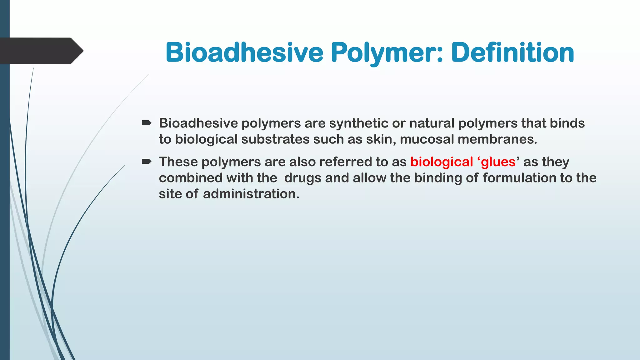 Bioadhesive Polymer: Definition
 Bioadhesive polymers are synthetic or natural polymers that binds
to biological substrates such as skin, mucosal membranes.
 These polymers are also referred to as biological ‘glues’ as they
combined with the drugs and allow the binding of formulation to the
site of administration.
 