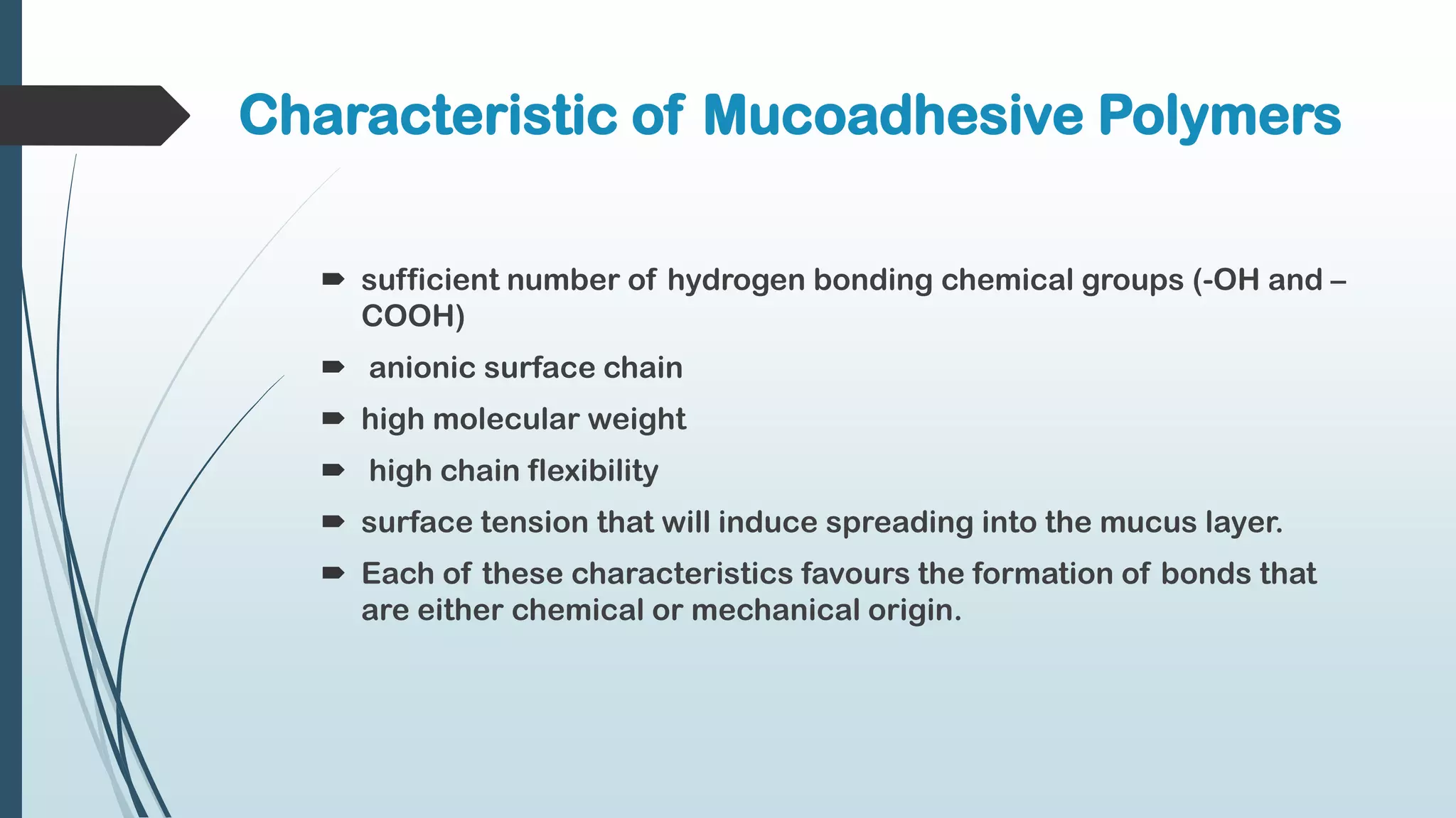 Characteristic of Mucoadhesive Polymers
 sufficient number of hydrogen bonding chemical groups (-OH and –
COOH)
 anionic surface chain
 high molecular weight
 high chain flexibility
 surface tension that will induce spreading into the mucus layer.
 Each of these characteristics favours the formation of bonds that
are either chemical or mechanical origin.
 