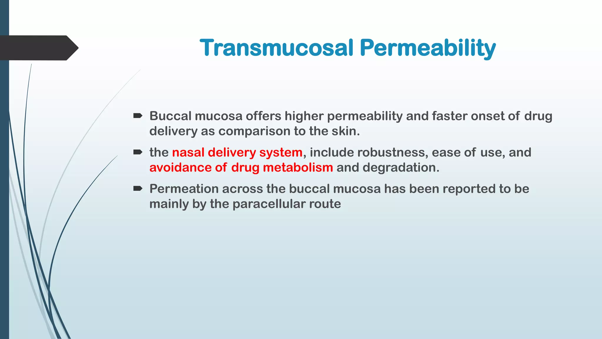 Transmucosal Permeability
 Buccal mucosa offers higher permeability and faster onset of drug
delivery as comparison to the skin.
 the nasal delivery system, include robustness, ease of use, and
avoidance of drug metabolism and degradation.
 Permeation across the buccal mucosa has been reported to be
mainly by the paracellular route
 