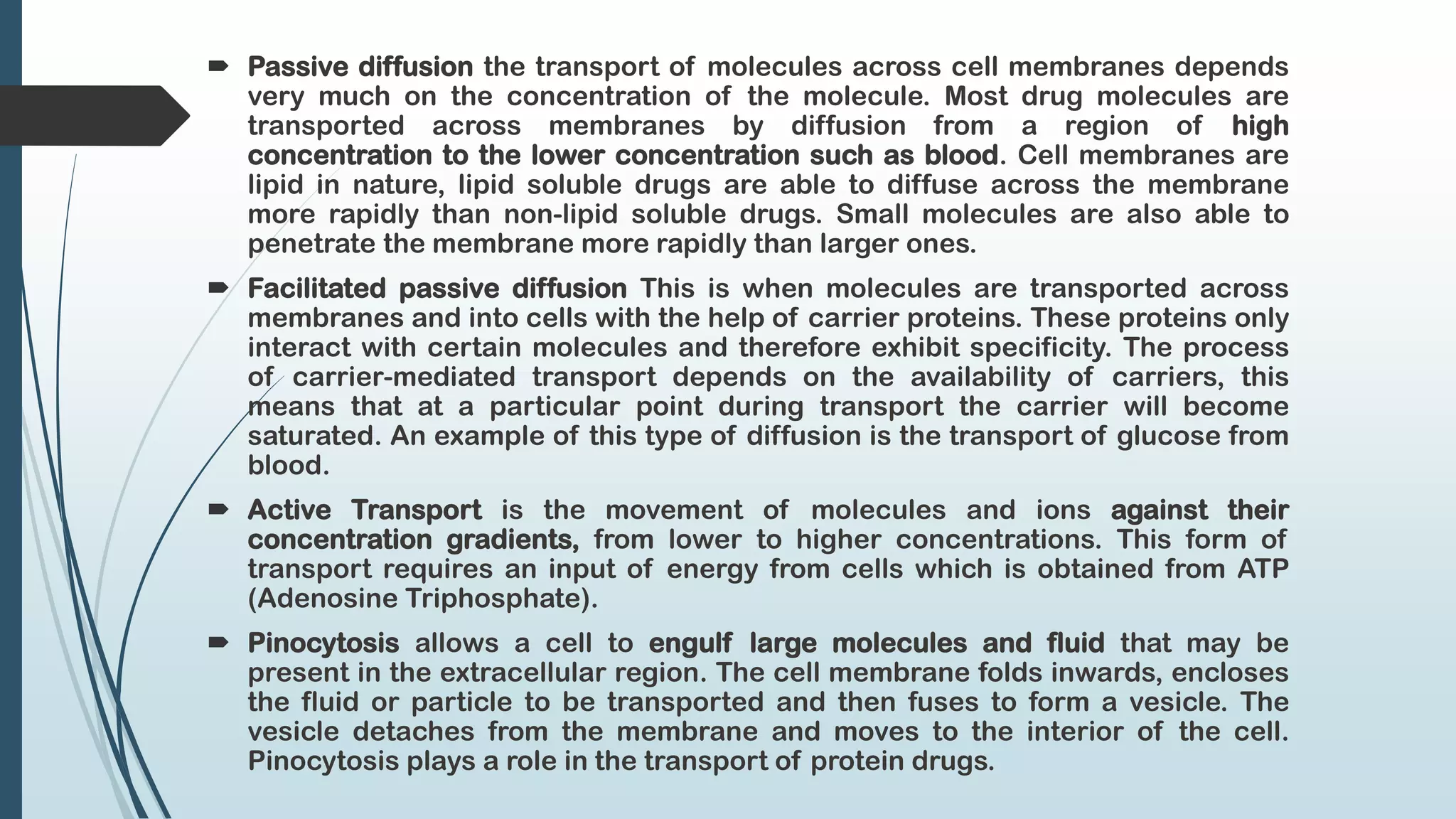  Passive diffusion the transport of molecules across cell membranes depends
very much on the concentration of the molecule. Most drug molecules are
transported across membranes by diffusion from a region of high
concentration to the lower concentration such as blood. Cell membranes are
lipid in nature, lipid soluble drugs are able to diffuse across the membrane
more rapidly than non-lipid soluble drugs. Small molecules are also able to
penetrate the membrane more rapidly than larger ones.
 Facilitated passive diffusion This is when molecules are transported across
membranes and into cells with the help of carrier proteins. These proteins only
interact with certain molecules and therefore exhibit specificity. The process
of carrier-mediated transport depends on the availability of carriers, this
means that at a particular point during transport the carrier will become
saturated. An example of this type of diffusion is the transport of glucose from
blood.
 Active Transport is the movement of molecules and ions against their
concentration gradients, from lower to higher concentrations. This form of
transport requires an input of energy from cells which is obtained from ATP
(Adenosine Triphosphate).
 Pinocytosis allows a cell to engulf large molecules and fluid that may be
present in the extracellular region. The cell membrane folds inwards, encloses
the fluid or particle to be transported and then fuses to form a vesicle. The
vesicle detaches from the membrane and moves to the interior of the cell.
Pinocytosis plays a role in the transport of protein drugs.
 