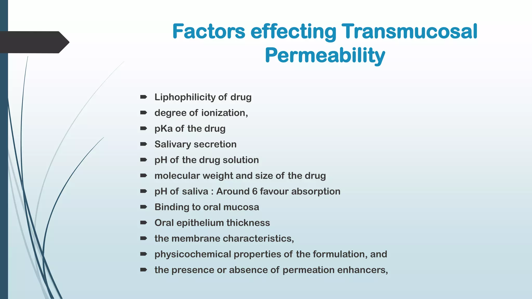 Factors effecting Transmucosal
Permeability
 Liphophilicity of drug
 degree of ionization,
 pKa of the drug
 Salivary secretion
 pH of the drug solution
 molecular weight and size of the drug
 pH of saliva : Around 6 favour absorption
 Binding to oral mucosa
 Oral epithelium thickness
 the membrane characteristics,
 physicochemical properties of the formulation, and
 the presence or absence of permeation enhancers,
 