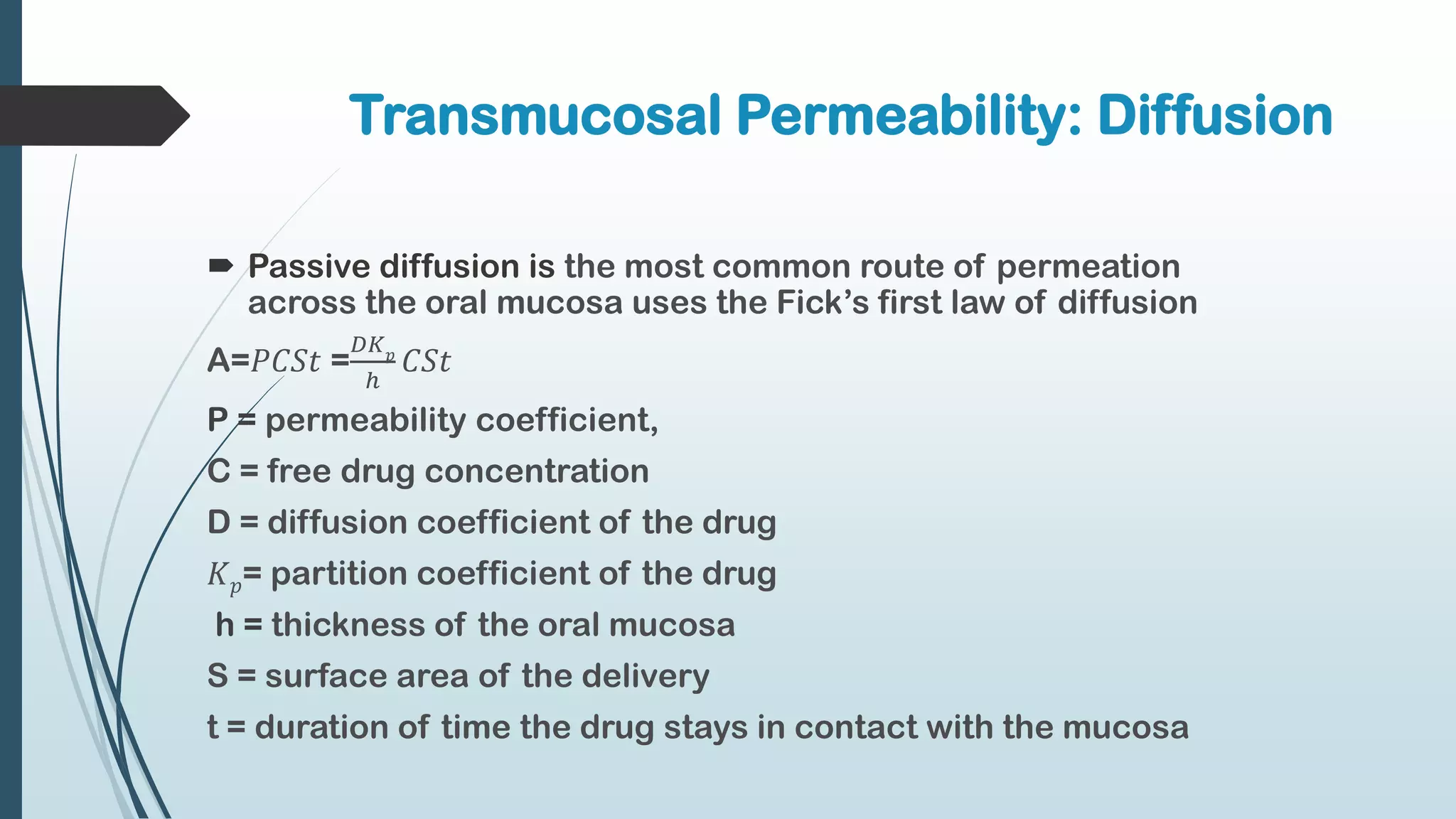  Passive diffusion is the most common route of permeation
across the oral mucosa uses the Fick’s first law of diffusion
A=𝑃𝐶𝑆𝑡 =
𝐷𝐾𝑝
ℎ
𝐶𝑆𝑡
P = permeability coefficient,
C = free drug concentration
D = diffusion coefficient of the drug
𝐾𝑝= partition coefficient of the drug
h = thickness of the oral mucosa
S = surface area of the delivery
t = duration of time the drug stays in contact with the mucosa
Transmucosal Permeability: Diffusion
 