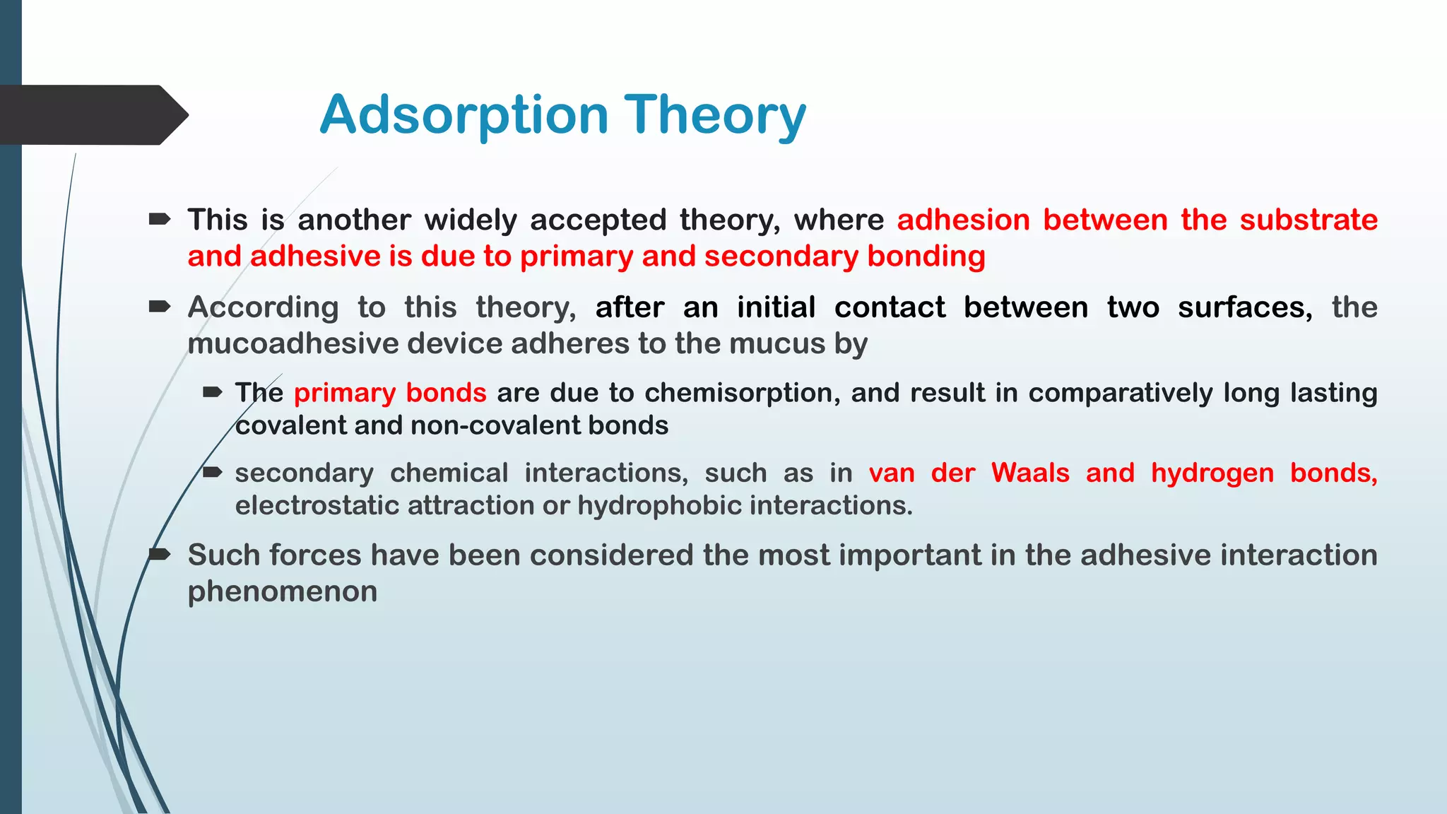 Adsorption Theory
 This is another widely accepted theory, where adhesion between the substrate
and adhesive is due to primary and secondary bonding
 According to this theory, after an initial contact between two surfaces, the
mucoadhesive device adheres to the mucus by
 The primary bonds are due to chemisorption, and result in comparatively long lasting
covalent and non-covalent bonds
 secondary chemical interactions, such as in van der Waals and hydrogen bonds,
electrostatic attraction or hydrophobic interactions.
 Such forces have been considered the most important in the adhesive interaction
phenomenon
 