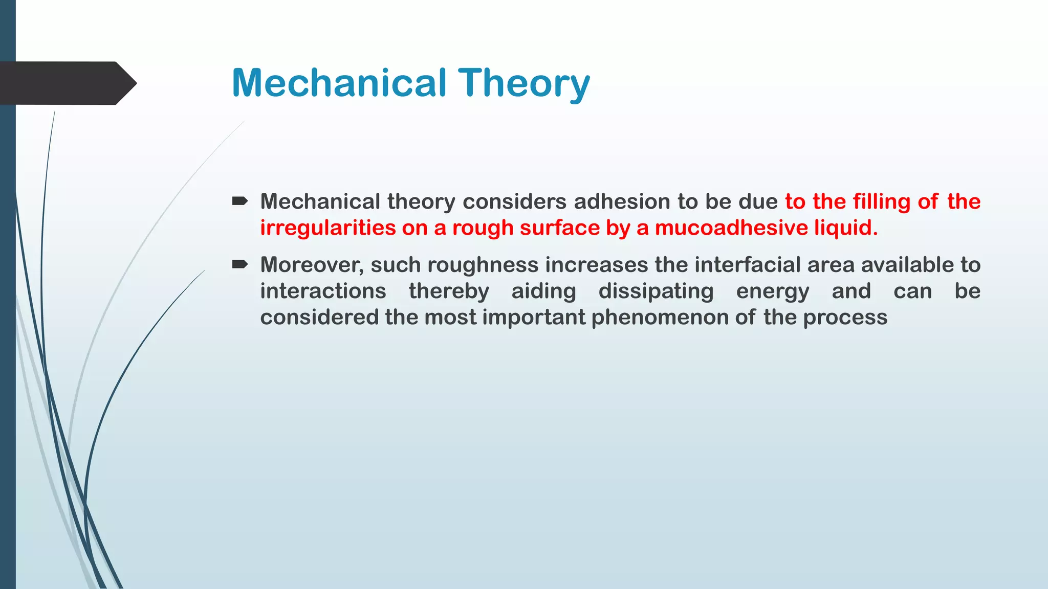 Mechanical Theory
 Mechanical theory considers adhesion to be due to the filling of the
irregularities on a rough surface by a mucoadhesive liquid.
 Moreover, such roughness increases the interfacial area available to
interactions thereby aiding dissipating energy and can be
considered the most important phenomenon of the process
 