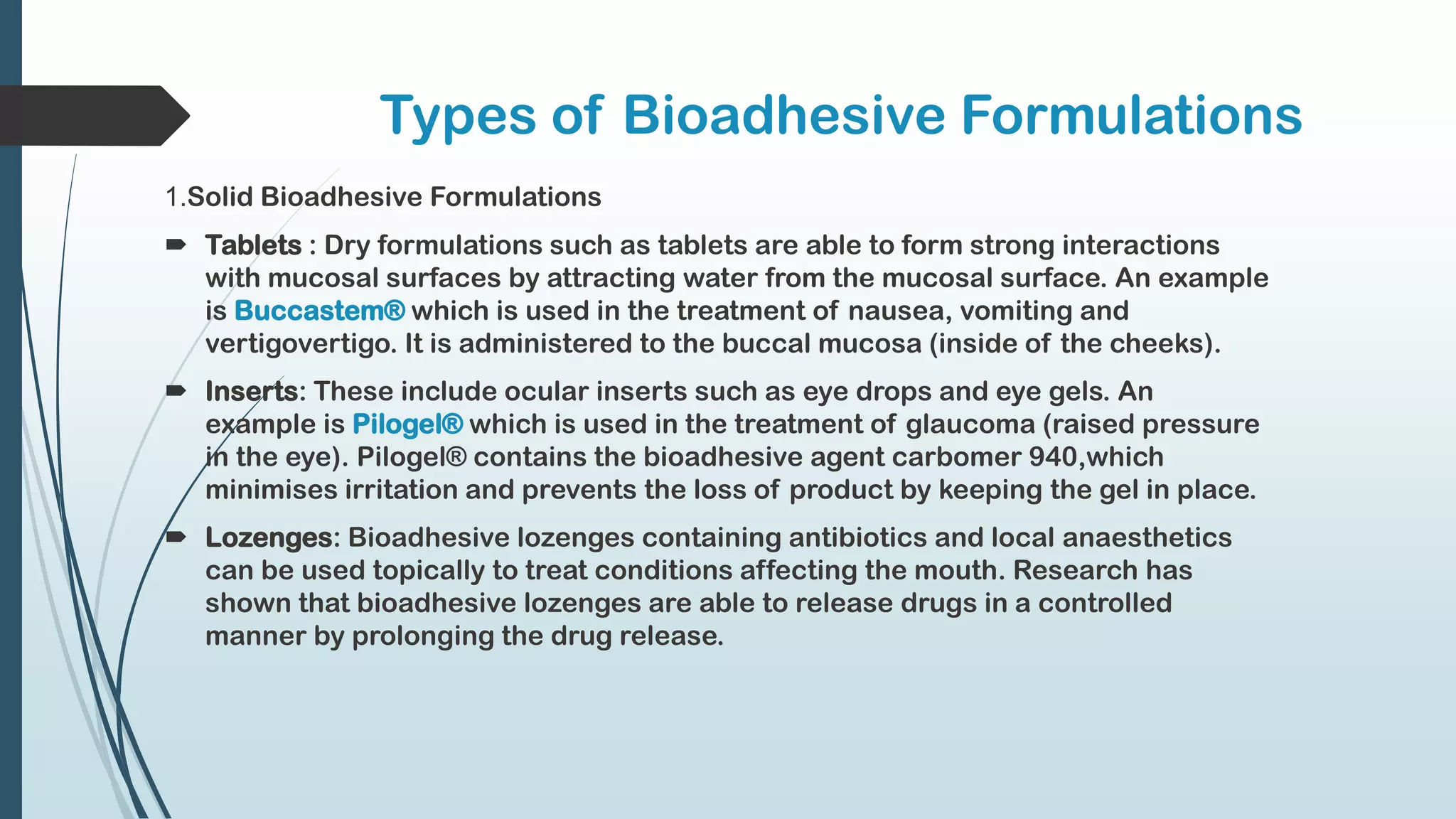 Types of Bioadhesive Formulations
1.Solid Bioadhesive Formulations
 Tablets : Dry formulations such as tablets are able to form strong interactions
with mucosal surfaces by attracting water from the mucosal surface. An example
is Buccastem® which is used in the treatment of nausea, vomiting and
vertigovertigo. It is administered to the buccal mucosa (inside of the cheeks).
 Inserts: These include ocular inserts such as eye drops and eye gels. An
example is Pilogel® which is used in the treatment of glaucoma (raised pressure
in the eye). Pilogel® contains the bioadhesive agent carbomer 940,which
minimises irritation and prevents the loss of product by keeping the gel in place.
 Lozenges: Bioadhesive lozenges containing antibiotics and local anaesthetics
can be used topically to treat conditions affecting the mouth. Research has
shown that bioadhesive lozenges are able to release drugs in a controlled
manner by prolonging the drug release.
 