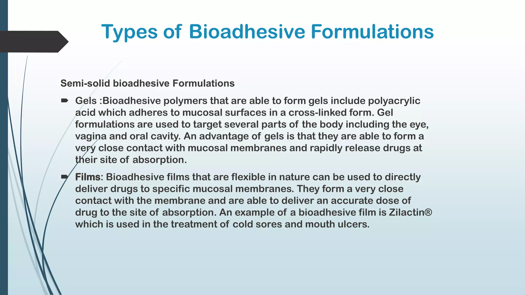 Types of Bioadhesive Formulations
Semi-solid bioadhesive Formulations
 Gels :Bioadhesive polymers that are able to form gels include polyacrylic
acid which adheres to mucosal surfaces in a cross-linked form. Gel
formulations are used to target several parts of the body including the eye,
vagina and oral cavity. An advantage of gels is that they are able to form a
very close contact with mucosal membranes and rapidly release drugs at
their site of absorption.
 Films: Bioadhesive films that are flexible in nature can be used to directly
deliver drugs to specific mucosal membranes. They form a very close
contact with the membrane and are able to deliver an accurate dose of
drug to the site of absorption. An example of a bioadhesive film is Zilactin®
which is used in the treatment of cold sores and mouth ulcers.
 