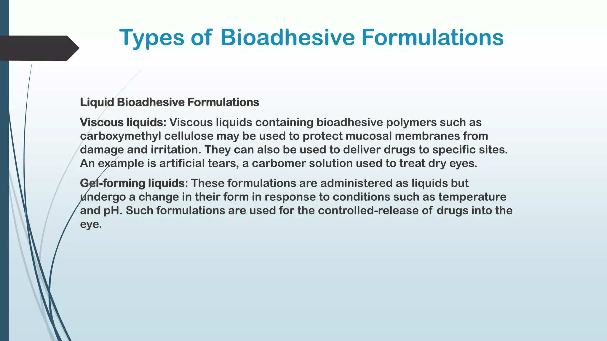Types of Bioadhesive Formulations
Liquid Bioadhesive Formulations
Viscous liquids: Viscous liquids containing bioadhesive polymers such as
carboxymethyl cellulose may be used to protect mucosal membranes from
damage and irritation. They can also be used to deliver drugs to specific sites.
An example is artificial tears, a carbomer solution used to treat dry eyes.
Gel-forming liquids: These formulations are administered as liquids but
undergo a change in their form in response to conditions such as temperature
and pH. Such formulations are used for the controlled-release of drugs into the
eye.
 