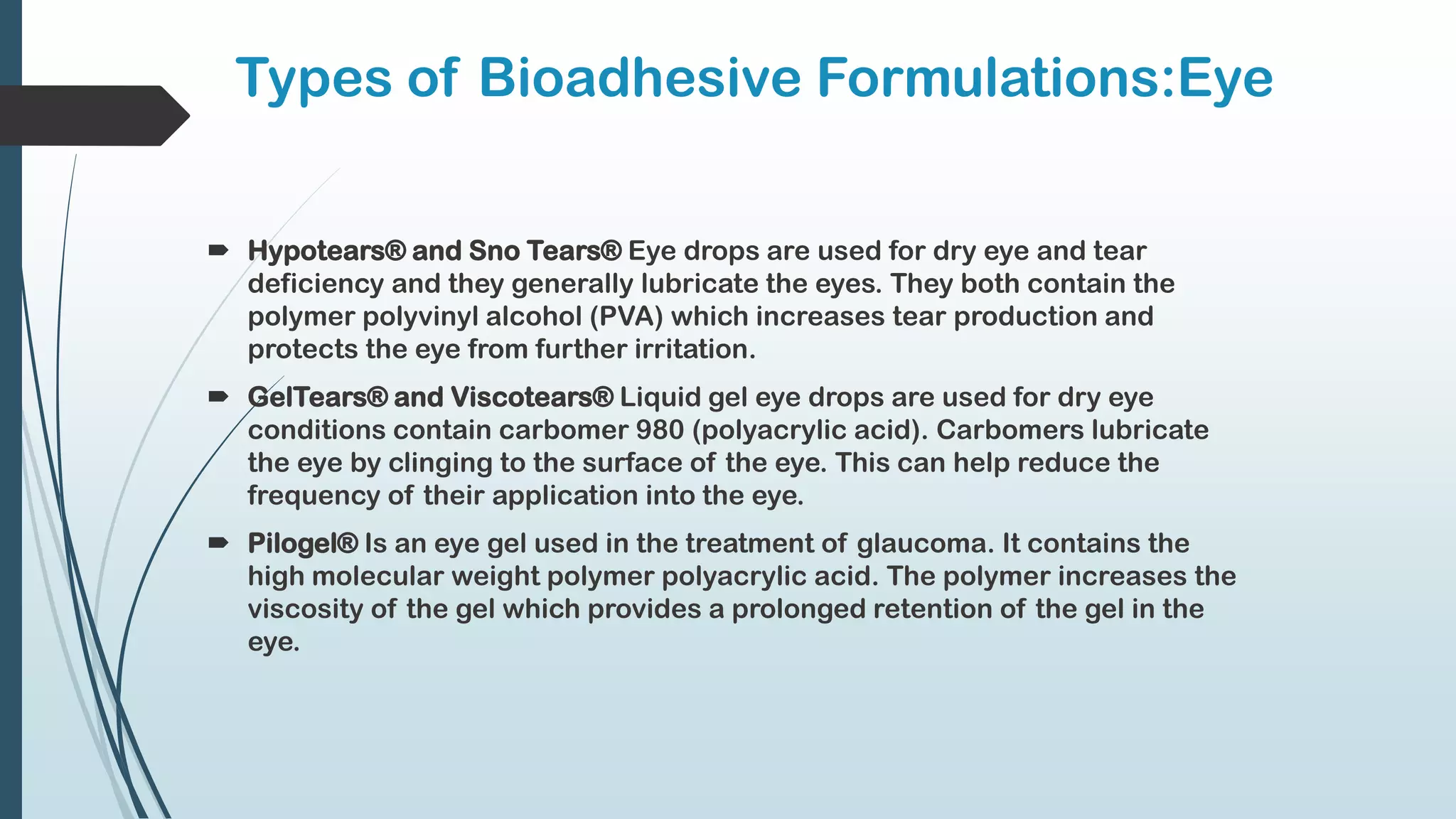 Types of Bioadhesive Formulations:Eye
 Hypotears® and Sno Tears® Eye drops are used for dry eye and tear
deficiency and they generally lubricate the eyes. They both contain the
polymer polyvinyl alcohol (PVA) which increases tear production and
protects the eye from further irritation.
 GelTears® and Viscotears® Liquid gel eye drops are used for dry eye
conditions contain carbomer 980 (polyacrylic acid). Carbomers lubricate
the eye by clinging to the surface of the eye. This can help reduce the
frequency of their application into the eye.
 Pilogel® Is an eye gel used in the treatment of glaucoma. It contains the
high molecular weight polymer polyacrylic acid. The polymer increases the
viscosity of the gel which provides a prolonged retention of the gel in the
eye.
 