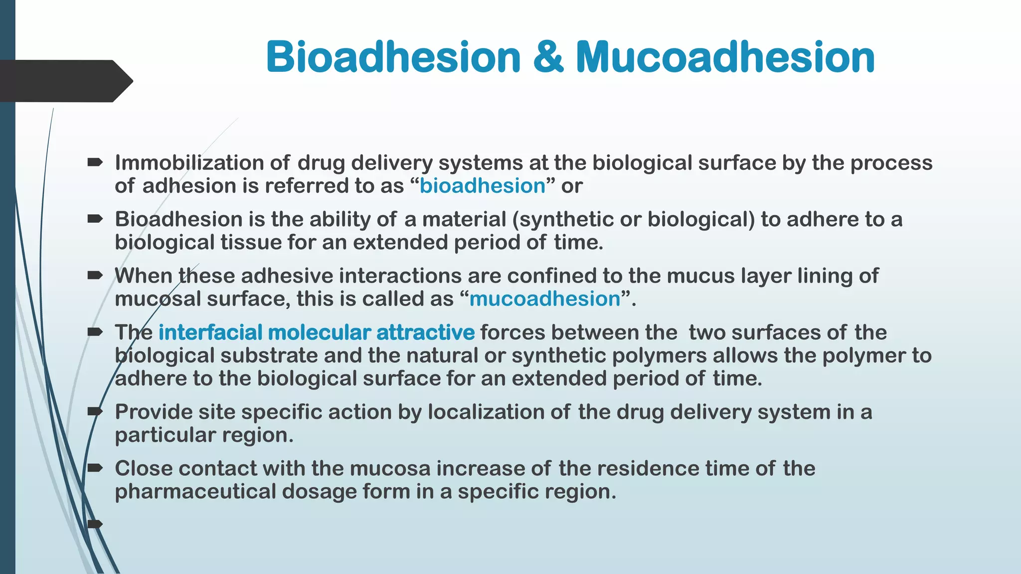 Bioadhesion & Mucoadhesion
 Immobilization of drug delivery systems at the biological surface by the process
of adhesion is referred to as “bioadhesion” or
 Bioadhesion is the ability of a material (synthetic or biological) to adhere to a
biological tissue for an extended period of time.
 When these adhesive interactions are confined to the mucus layer lining of
mucosal surface, this is called as “mucoadhesion”.
 The interfacial molecular attractive forces between the two surfaces of the
biological substrate and the natural or synthetic polymers allows the polymer to
adhere to the biological surface for an extended period of time.
 Provide site specific action by localization of the drug delivery system in a
particular region.
 Close contact with the mucosa increase of the residence time of the
pharmaceutical dosage form in a specific region.

 
