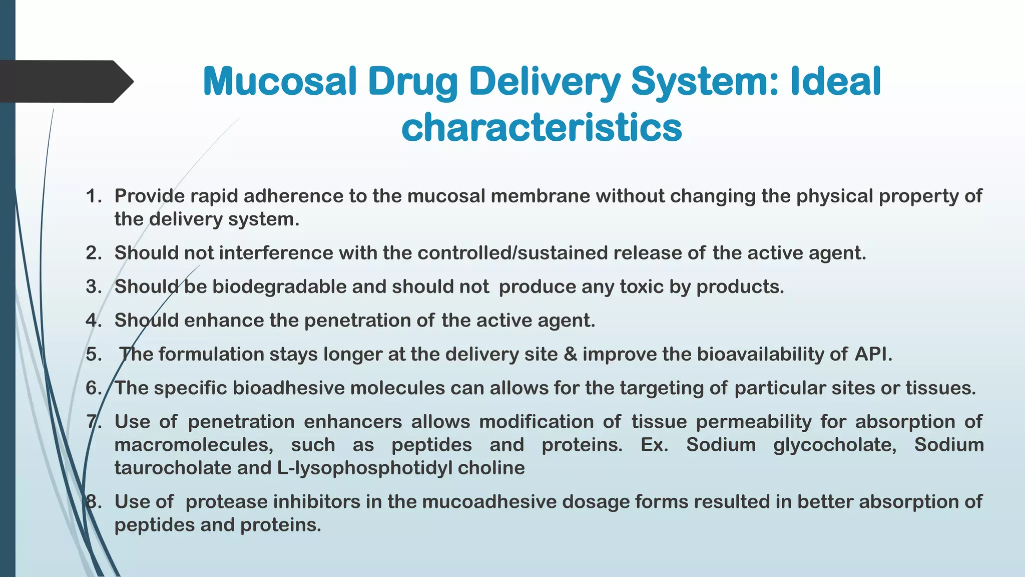 Mucosal Drug Delivery System: Ideal
characteristics
1. Provide rapid adherence to the mucosal membrane without changing the physical property of
the delivery system.
2. Should not interference with the controlled/sustained release of the active agent.
3. Should be biodegradable and should not produce any toxic by products.
4. Should enhance the penetration of the active agent.
5. The formulation stays longer at the delivery site & improve the bioavailability of API.
6. The specific bioadhesive molecules can allows for the targeting of particular sites or tissues.
7. Use of penetration enhancers allows modification of tissue permeability for absorption of
macromolecules, such as peptides and proteins. Ex. Sodium glycocholate, Sodium
taurocholate and L-lysophosphotidyl choline
8. Use of protease inhibitors in the mucoadhesive dosage forms resulted in better absorption of
peptides and proteins.
 