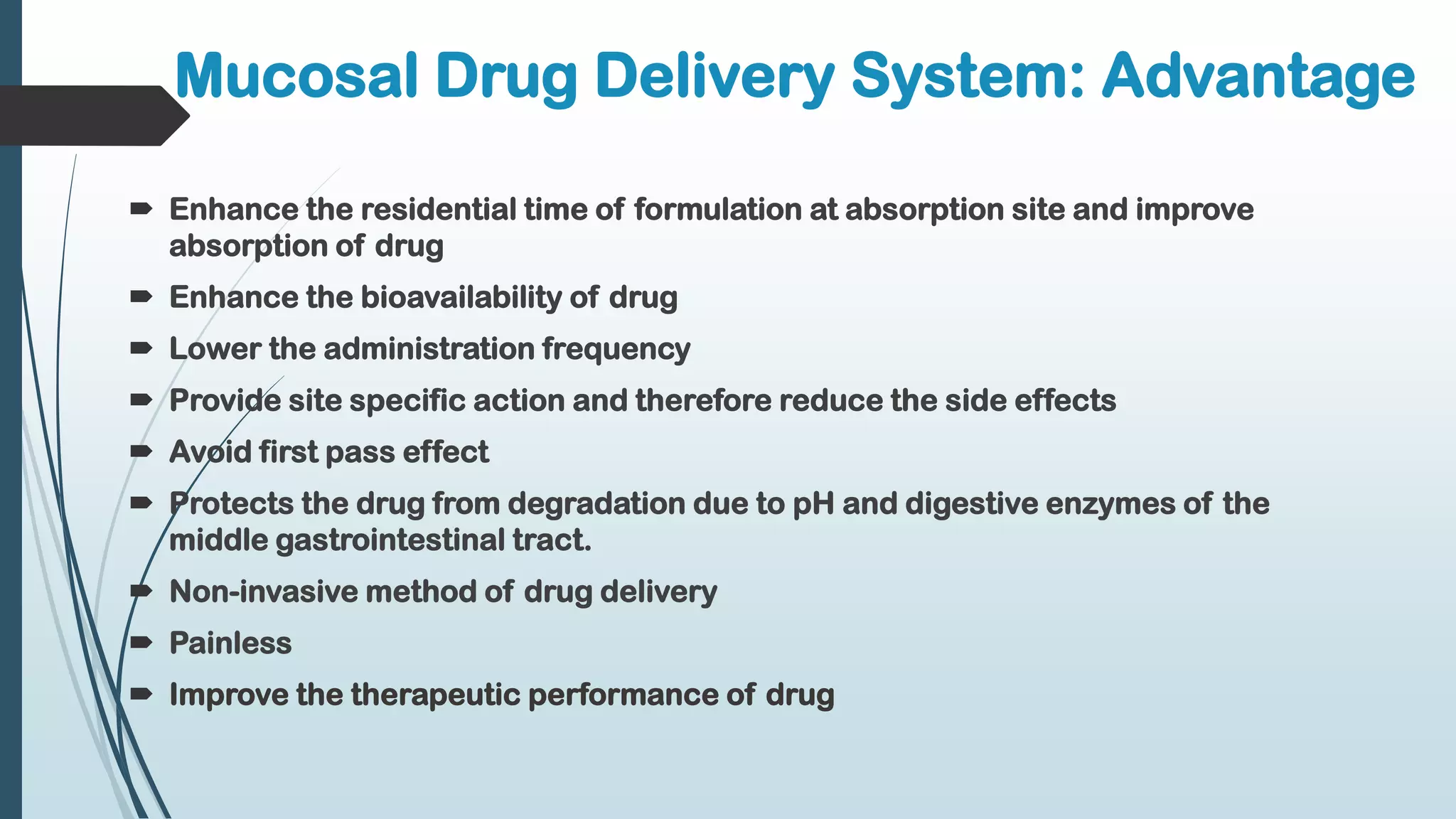 Mucosal Drug Delivery System: Advantage
 Enhance the residential time of formulation at absorption site and improve
absorption of drug
 Enhance the bioavailability of drug
 Lower the administration frequency
 Provide site specific action and therefore reduce the side effects
 Avoid first pass effect
 Protects the drug from degradation due to pH and digestive enzymes of the
middle gastrointestinal tract.
 Non-invasive method of drug delivery
 Painless
 Improve the therapeutic performance of drug
 