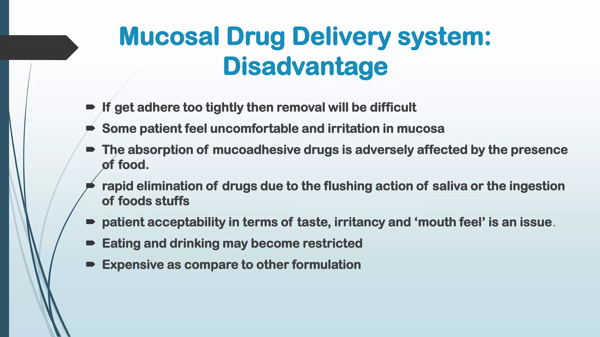 Mucosal Drug Delivery system:
Disadvantage
 If get adhere too tightly then removal will be difficult
 Some patient feel uncomfortable and irritation in mucosa
 The absorption of mucoadhesive drugs is adversely affected by the presence
of food.
 rapid elimination of drugs due to the flushing action of saliva or the ingestion
of foods stuffs
 patient acceptability in terms of taste, irritancy and ‘mouth feel’ is an issue.
 Eating and drinking may become restricted
 Expensive as compare to other formulation
 