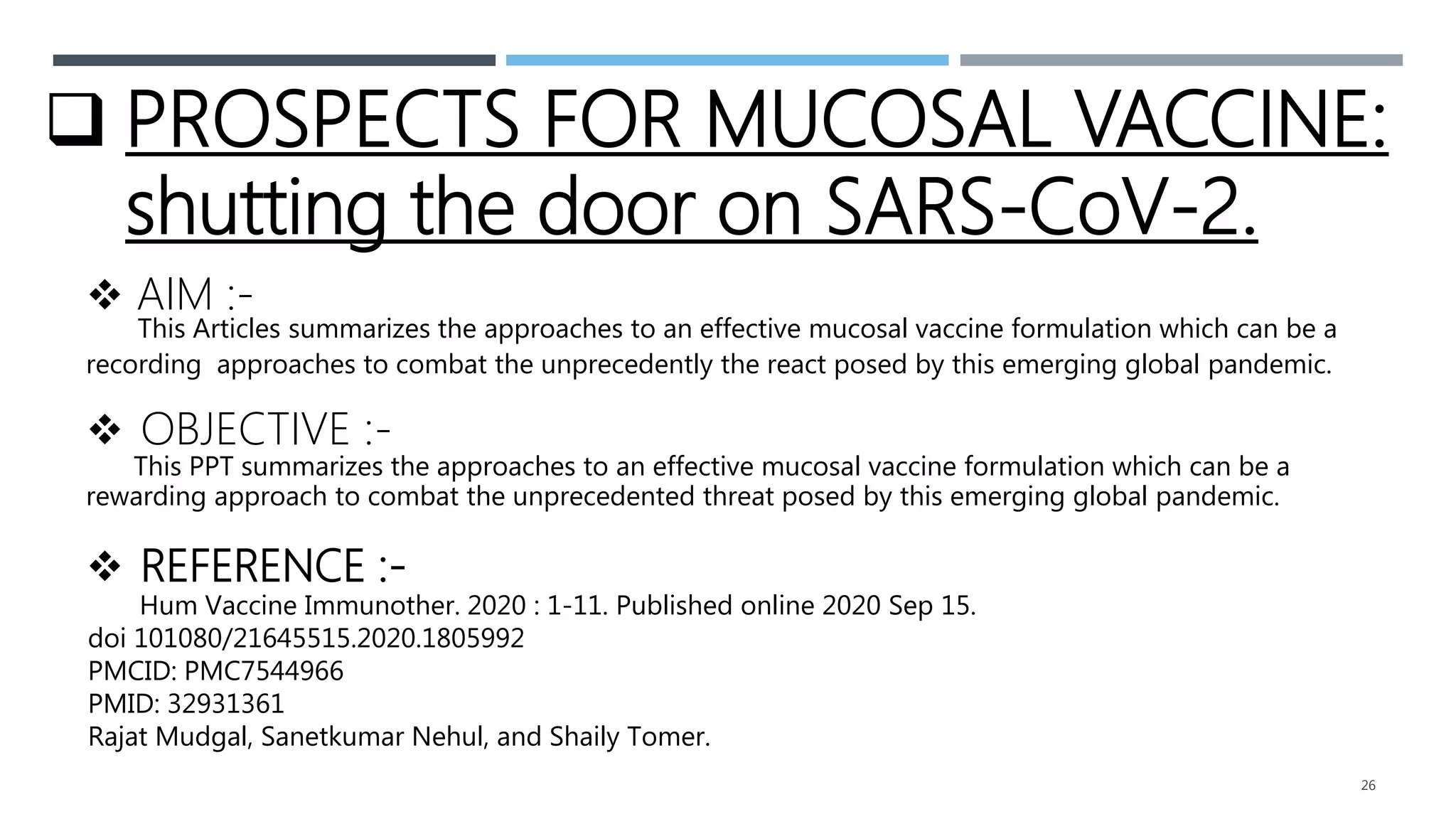 26
 PROSPECTS FOR MUCOSAL VACCINE:
shutting the door on SARS-CoV-2.
 AIM :-
This Articles summarizes the approaches to an effective mucosal vaccine formulation which can be a
recording approaches to combat the unprecedently the react posed by this emerging global pandemic.
 OBJECTIVE :-
This PPT summarizes the approaches to an effective mucosal vaccine formulation which can be a
rewarding approach to combat the unprecedented threat posed by this emerging global pandemic.
 REFERENCE :-
Hum Vaccine Immunother. 2020 : 1-11. Published online 2020 Sep 15.
doi 101080/21645515.2020.1805992
PMCID: PMC7544966
PMID: 32931361
Rajat Mudgal, Sanetkumar Nehul, and Shaily Tomer.
 