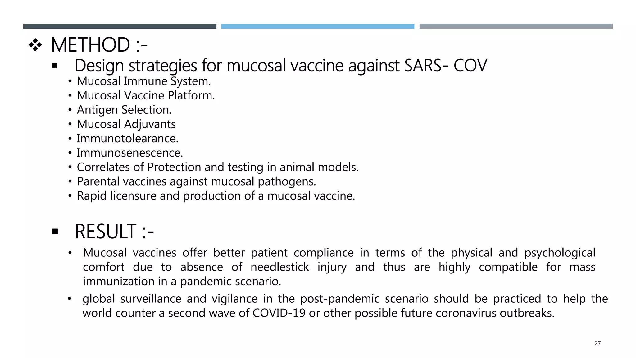 27
 METHOD :-
 Design strategies for mucosal vaccine against SARS- COV
• Mucosal Immune System.
• Mucosal Vaccine Platform.
• Antigen Selection.
• Mucosal Adjuvants
• Immunotolearance.
• Immunosenescence.
• Correlates of Protection and testing in animal models.
• Parental vaccines against mucosal pathogens.
• Rapid licensure and production of a mucosal vaccine.
 RESULT :-
• global surveillance and vigilance in the post-pandemic scenario should be practiced to help the
world counter a second wave of COVID-19 or other possible future coronavirus outbreaks.
• Mucosal vaccines offer better patient compliance in terms of the physical and psychological
comfort due to absence of needlestick injury and thus are highly compatible for mass
immunization in a pandemic scenario.
 