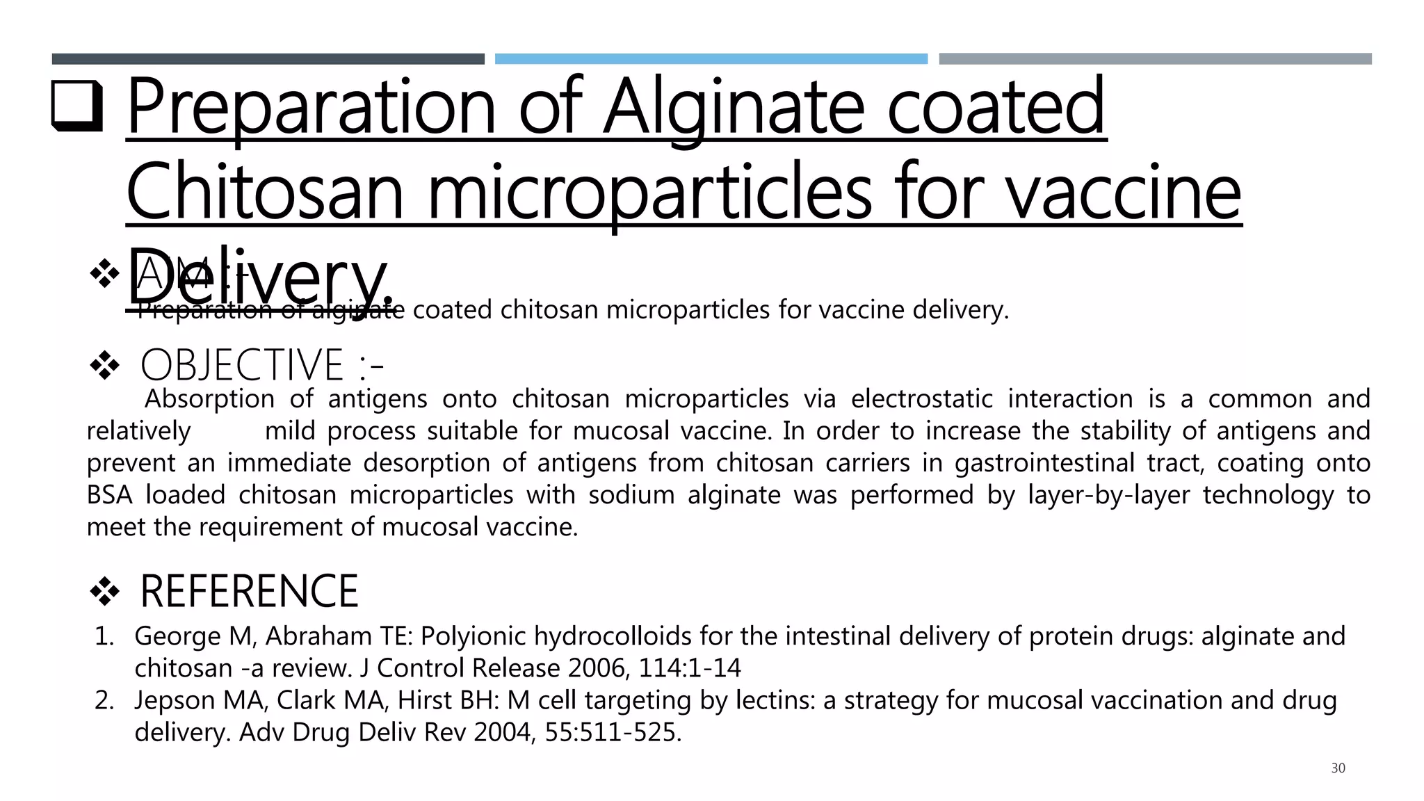 30
 Preparation of Alginate coated
Chitosan microparticles for vaccine
Delivery.
 AIM :-
Preparation of alginate coated chitosan microparticles for vaccine delivery.
 OBJECTIVE :-
Absorption of antigens onto chitosan microparticles via electrostatic interaction is a common and
relatively mild process suitable for mucosal vaccine. In order to increase the stability of antigens and
prevent an immediate desorption of antigens from chitosan carriers in gastrointestinal tract, coating onto
BSA loaded chitosan microparticles with sodium alginate was performed by layer-by-layer technology to
meet the requirement of mucosal vaccine.
 REFERENCE
1. George M, Abraham TE: Polyionic hydrocolloids for the intestinal delivery of protein drugs: alginate and
chitosan -a review. J Control Release 2006, 114:1-14
2. Jepson MA, Clark MA, Hirst BH: M cell targeting by lectins: a strategy for mucosal vaccination and drug
delivery. Adv Drug Deliv Rev 2004, 55:511-525.
 