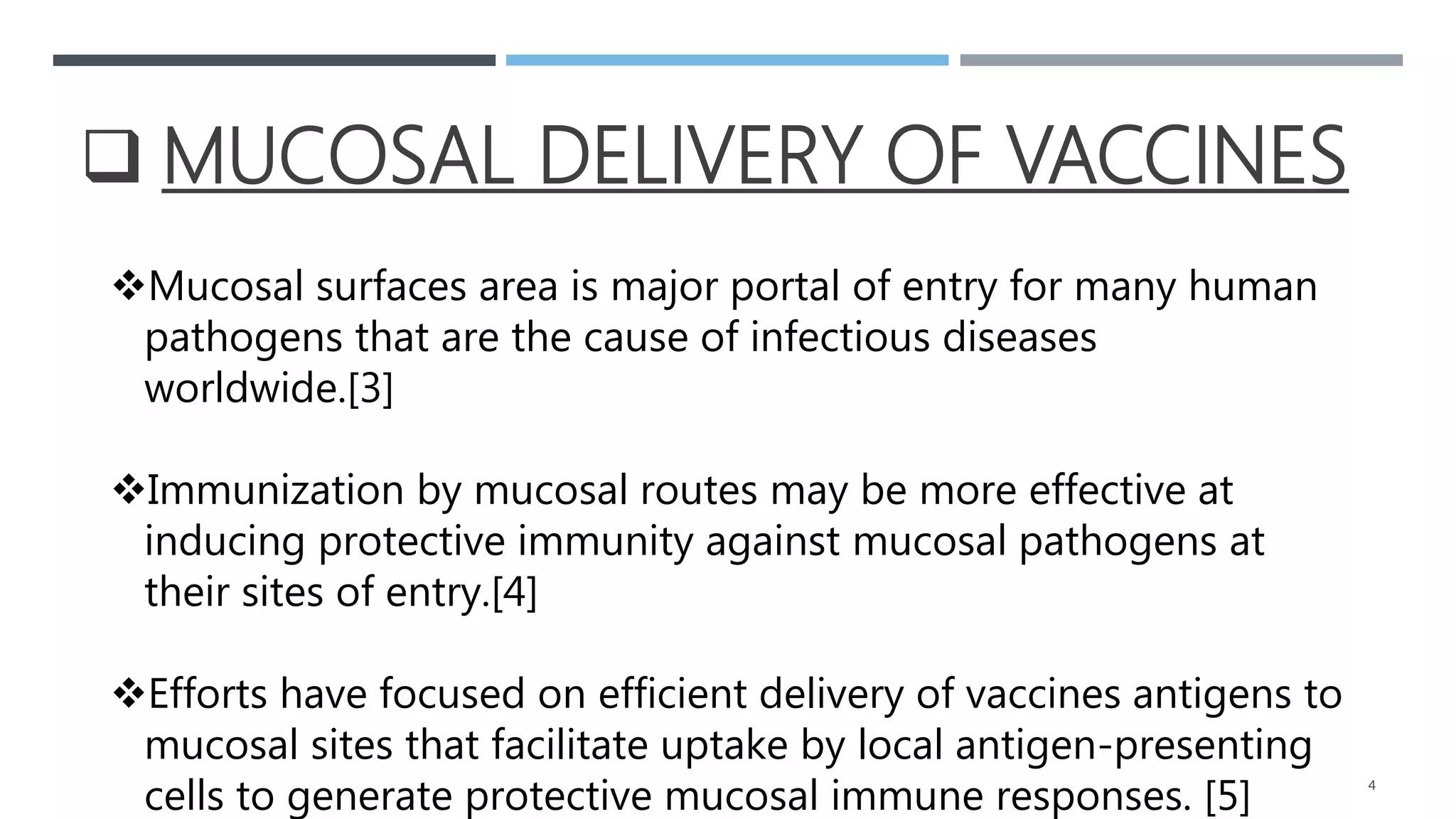  MUCOSAL DELIVERY OF VACCINES
Mucosal surfaces area is major portal of entry for many human
pathogens that are the cause of infectious diseases
worldwide.[3]
Immunization by mucosal routes may be more effective at
inducing protective immunity against mucosal pathogens at
their sites of entry.[4]
Efforts have focused on efficient delivery of vaccines antigens to
mucosal sites that facilitate uptake by local antigen-presenting
cells to generate protective mucosal immune responses. [5] 4
 