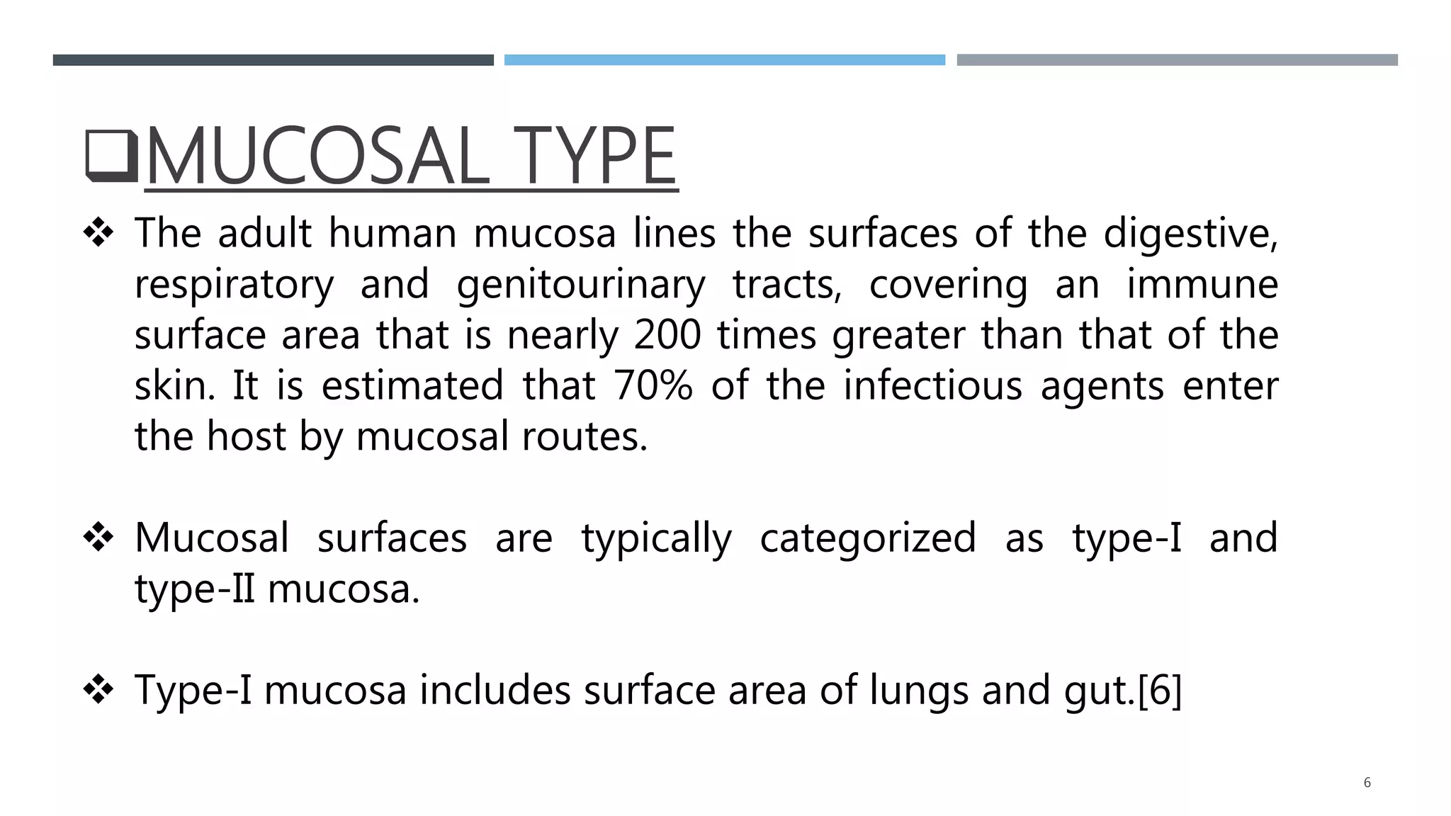 MUCOSAL TYPE
 The adult human mucosa lines the surfaces of the digestive,
respiratory and genitourinary tracts, covering an immune
surface area that is nearly 200 times greater than that of the
skin. It is estimated that 70% of the infectious agents enter
the host by mucosal routes.
 Mucosal surfaces are typically categorized as type-I and
type-II mucosa.
 Type-I mucosa includes surface area of lungs and gut.[6]
6
 