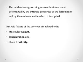 • The mechanisms governing mucoadhesion are also
determined by the intrinsic properties of the formulation
and by the environment in which it is applied.
Intrinsic factors of the polymer are related to its
• molecular weight,
• concentration and
• chain flexibility.
 