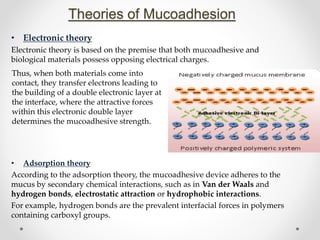 Theories of Mucoadhesion
• Electronic theory
Electronic theory is based on the premise that both mucoadhesive and
biological materials possess opposing electrical charges.
• Adsorption theory
According to the adsorption theory, the mucoadhesive device adheres to the
mucus by secondary chemical interactions, such as in Van der Waals and
hydrogen bonds, electrostatic attraction or hydrophobic interactions.
For example, hydrogen bonds are the prevalent interfacial forces in polymers
containing carboxyl groups.
Thus, when both materials come into
contact, they transfer electrons leading to
the building of a double electronic layer at
the interface, where the attractive forces
within this electronic double layer
determines the mucoadhesive strength.
 